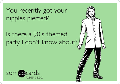 You recently got your
nipples pierced? 

Is there a 90's themed
party I don't know about?