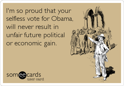I'm so proud that your
selfless vote for Obama,
will never result in
unfair future political
or economic gain.