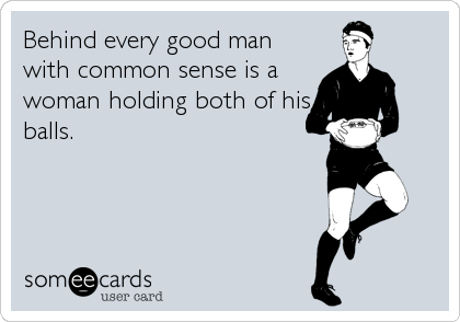 Behind every good man
with common sense is a
woman holding both of his
balls.