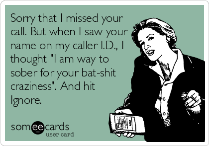 Sorry that I missed your
call. But when I saw your
name on my caller I.D., I
thought "I am way to
sober for your bat-shit
craziness". And hit
Ignore.