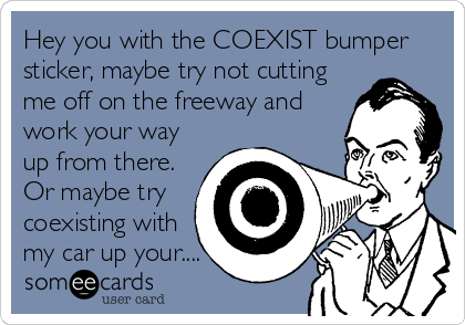 Hey you with the COEXIST bumper
sticker, maybe try not cutting
me off on the freeway and
work your way
up from there.
Or maybe try
coexisting with
my car up your....