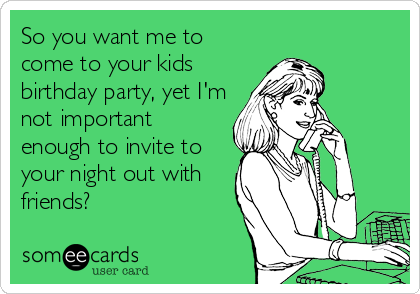 So you want me to
come to your kids
birthday party, yet I'm
not important
enough to invite to
your night out with
friends?
