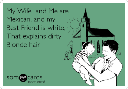 My Wife  and Me are 
Mexican, and my
Best Friend is white,
That explains dirty
Blonde hair
