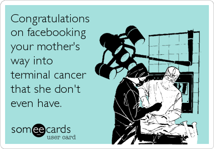 Congratulations
on facebooking
your mother's
way into
terminal cancer
that she don't
even have.