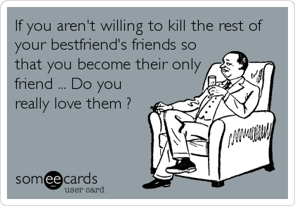 If you aren't willing to kill the rest of
your bestfriend's friends so
that you become their only
friend ... Do you
really love them ?