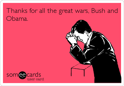 Thanks for all the great wars, Bush and
Obama.
