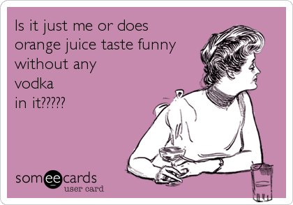 Is it just me or does
orange juice taste funny
without any
vodka
in it?????