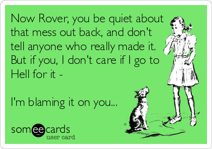 Now Rover, you be quiet about
that mess out back, and don't
tell anyone who really made it. 
But if you, I don't care if I go to
Hell for it - 

I'm blaming it on you...