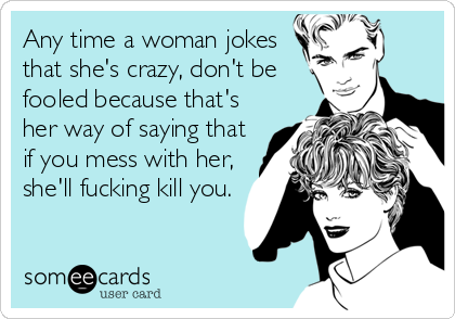 Any time a woman jokes
that she's crazy, don't be
fooled because that's
her way of saying that
if you mess with her,
she'll fucking kill you.