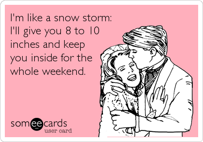 I'm like a snow storm:
I'll give you 8 to 10
inches and keep
you inside for the
whole weekend.