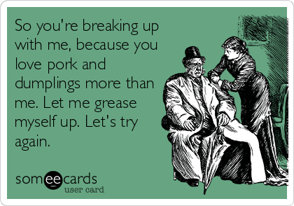 So you're breaking up
with me, because you
love pork and
dumplings more than
me. Let me grease
myself up. Let's try
again.