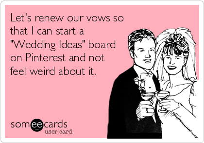 Let's renew our vows so
that I can start a
"Wedding Ideas" board
on Pinterest and not
feel weird about it.