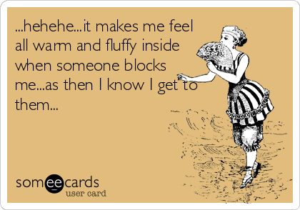 ...hehehe...it makes me feel
all warm and fluffy inside
when someone blocks
me...as then I know I get to
them...