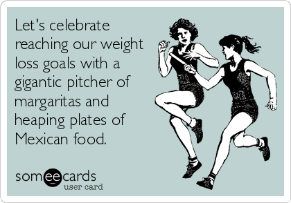Let's celebrate
reaching our weight
loss goals with a
gigantic pitcher of
margaritas and
heaping plates of
Mexican food.