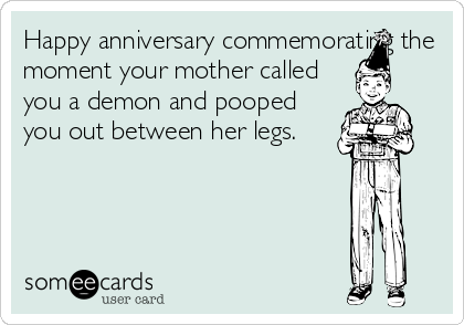 Happy anniversary commemorating the
moment your mother called
you a demon and pooped
you out between her legs.