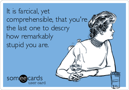 It is farcical, yet
comprehensible, that you're
the last one to descry
how remarkably
stupid you are.