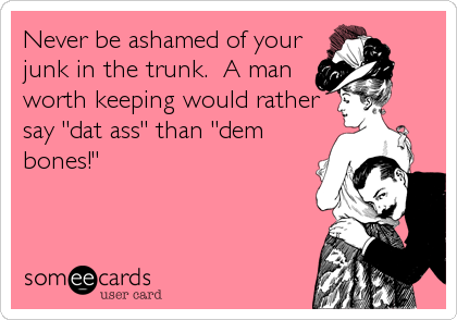 Never be ashamed of your
junk in the trunk.  A man
worth keeping would rather
say "dat ass" than "dem
bones!"