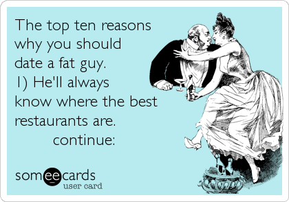 The top ten reasons
why you should
date a fat guy. 
1) He'll always
know where the best
restaurants are.
        continue: