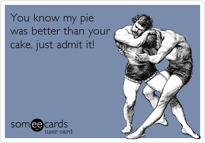 You know my pie
was better than your
cake, just admit it!