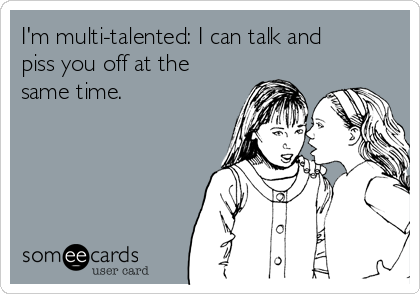 I'm multi-talented: I can talk and
piss you off at the
same time.