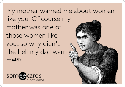 My mother warned me about women 
like you. Of course my
mother was one of
those women like
you...so why didn't
the hell my dad warn
me!
