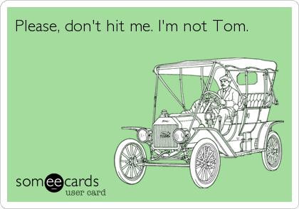 Please, don't hit me. I'm not Tom.
