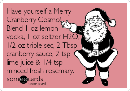 Have yourself a Merry 
Cranberry Cosmo!  
Blend 1 oz lemon 
vodka, 1 oz seltzer H2O,
1/2 oz triple sec, 2 Tbsp 
cranberry sauce, 2 tsp 
lime juice & 1/4 tsp
minced fresh rosemary.