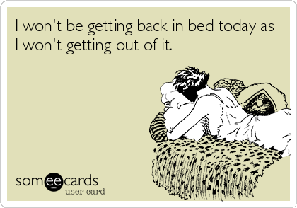 I won't be getting back in bed today as
I won't getting out of it.