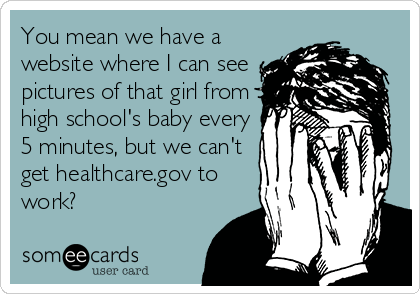 You mean we have a
website where I can see
pictures of that girl from
high school's baby every
5 minutes, but we can't
get healthcare.gov to
work?