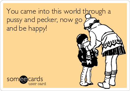You came into this world through a
pussy and pecker, now go
and be happy!