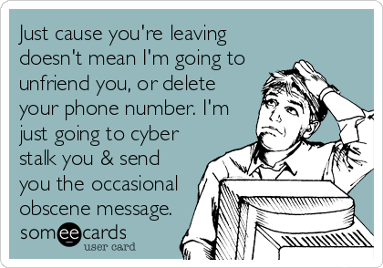 Just cause you're leaving
doesn't mean I'm going to
unfriend you, or delete
your phone number. I'm
just going to cyber
stalk you & send
you the occasional
obscene message.