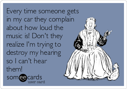 Every time someone gets
in my car they complain
about how loud the
music is! Don't they
realize I'm trying to
destroy my hearing
so I can't hear
them!