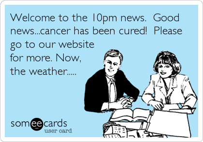 Welcome to the 10pm news.  Good
news...cancer has been cured!  Please
go to our website
for more. Now,
the weather.....