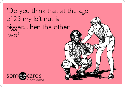 "Do you think that at the age
of 23 my left nut is
bigger....then the other
two?"
