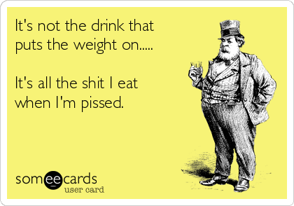 It's not the drink that 
puts the weight on.....

It's all the shit I eat 
when I'm pissed.