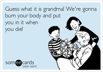 Guess what it is grandma! We're gonna
burn your body and put
you in it when
you die!