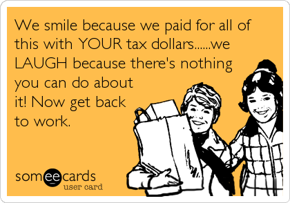 We smile because we paid for all of
this with YOUR tax dollars......we
LAUGH because there's nothing
you can do about
it! Now get back
to work.