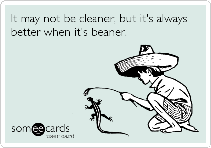 It may not be cleaner, but it's always
better when it's beaner.