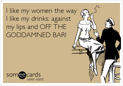 I like my women the way
I like my drinks: against
my lips and OFF THE
GODDAMNED BAR!