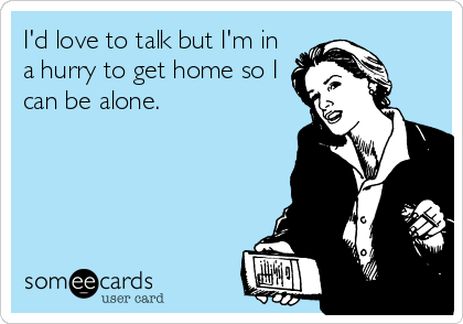 I'd love to talk but I'm in
a hurry to get home so I
can be alone.