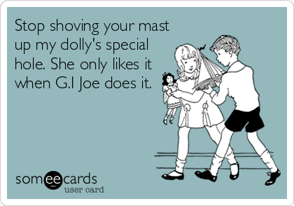 Stop shoving your mast
up my dolly's special
hole. She only likes it
when G.I Joe does it.