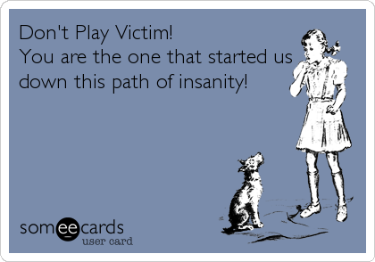 Don't Play Victim!
You are the one that started us
down this path of insanity!
