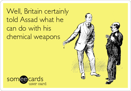Well, Britain certainly
told Assad what he
can do with his
chemical weapons