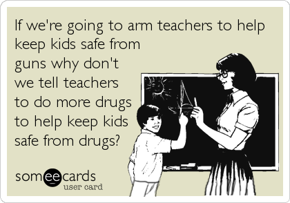 If we're going to arm teachers to help
keep kids safe from 
guns why don't
we tell teachers
to do more drugs
to help keep kids
safe from drugs?