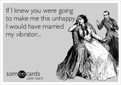 If I knew you were going
to make me this unhappy 
I would have married 
my vibrator...