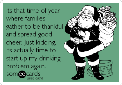 Its that time of year
where families
gather to be thankful
and spread good
cheer. Just kidding,
its actually time to
start up my drinking
problem again.