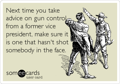 Next time you take
advice on gun control
from a former vice
president, make sure it
is one that hasn't shot
somebody in the face.