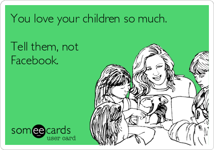 You love your children so much.

Tell them, not
Facebook.