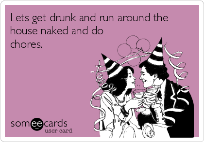 Lets get drunk and run around the
house naked and do
chores.