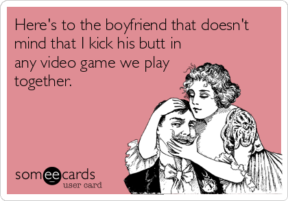Here's to the boyfriend that doesn't
mind that I kick his butt in
any video game we play
together.